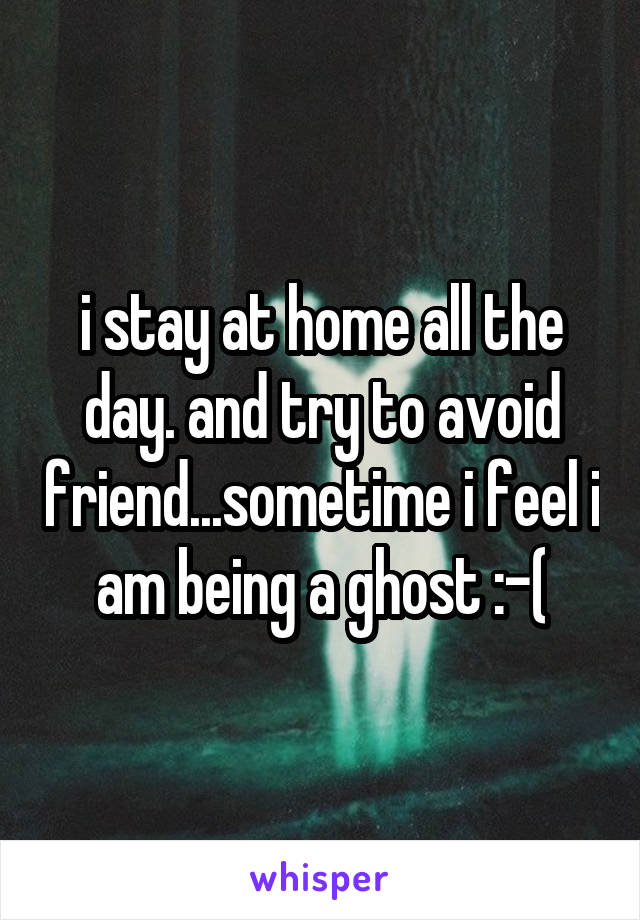 i stay at home all the day. and try to avoid friend...sometime i feel i am being a ghost :-(