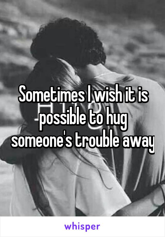 Sometimes I wish it is possible to hug someone's trouble away