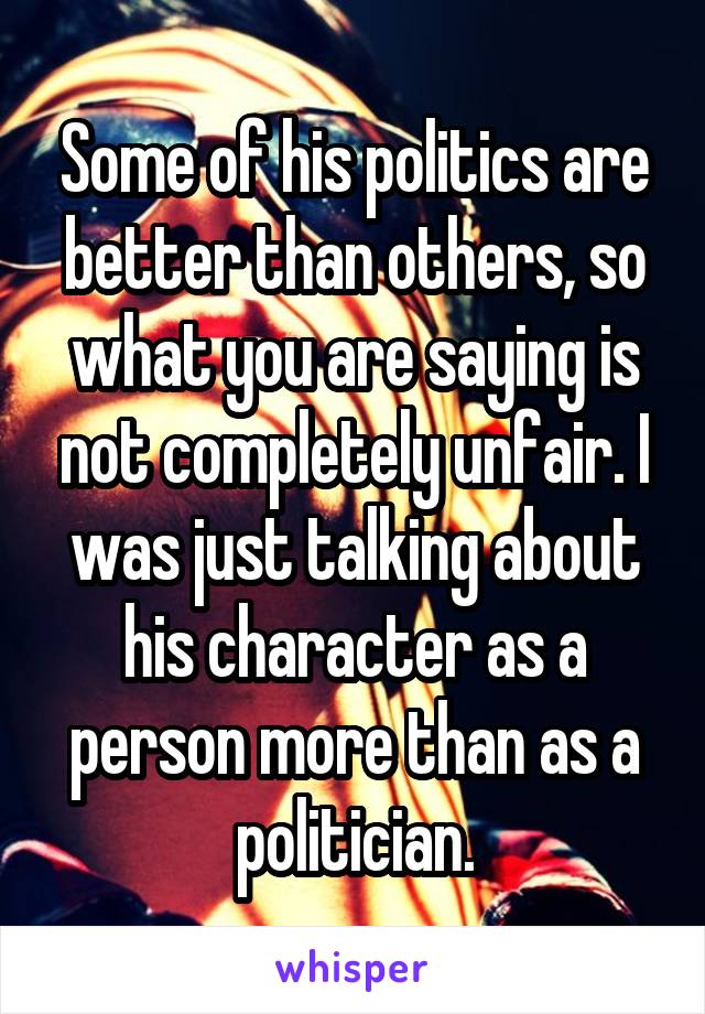 Some of his politics are better than others, so what you are saying is not completely unfair. I was just talking about his character as a person more than as a politician.