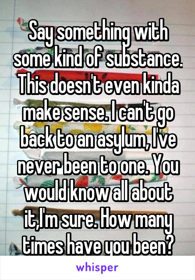 Say something with some kind of substance. This doesn't even kinda make sense. I can't go back to an asylum, I've never been to one. You would know all about it,I'm sure. How many times have you been?