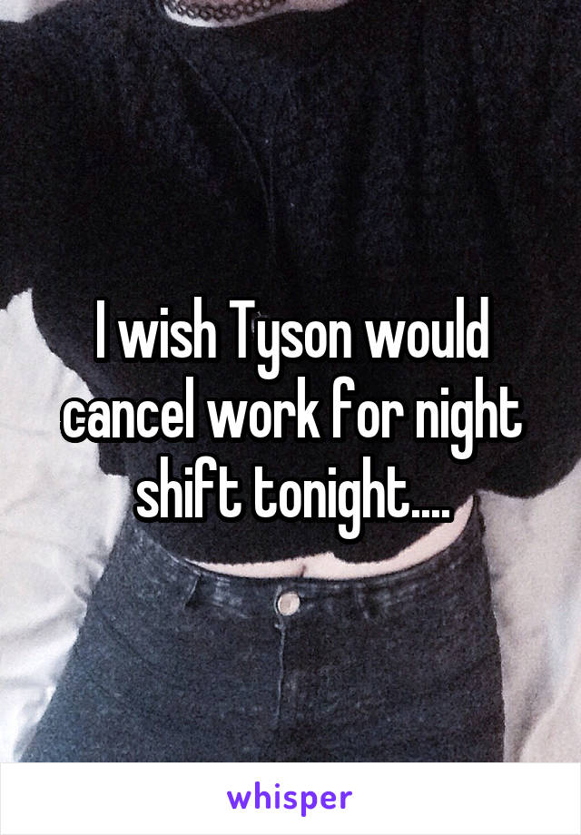 I wish Tyson would cancel work for night shift tonight....