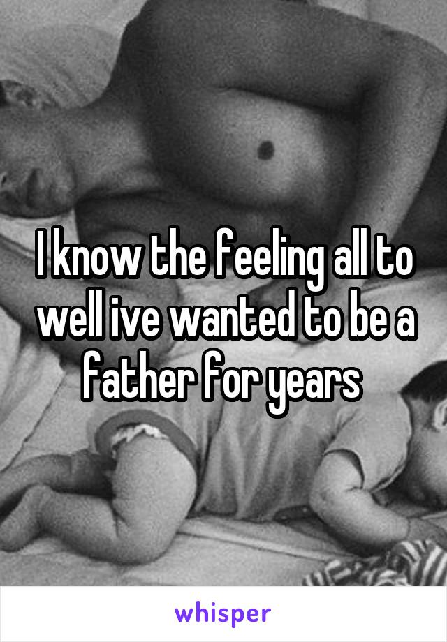 I know the feeling all to well ive wanted to be a father for years 