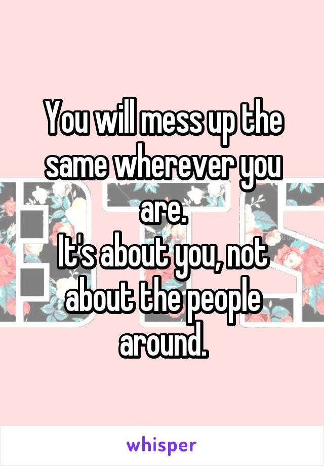 You will mess up the same wherever you are.
It's about you, not about the people around.