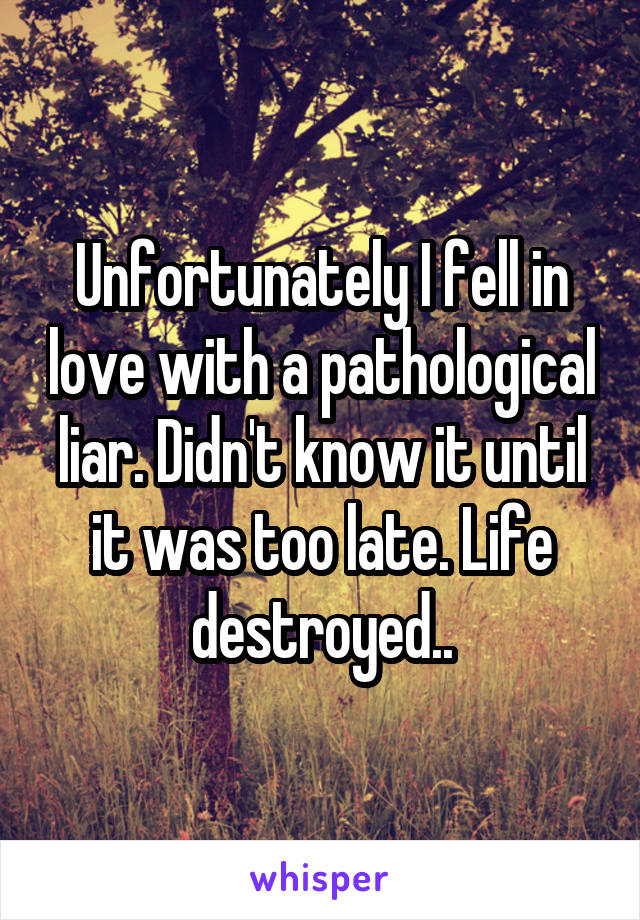 Unfortunately I fell in love with a pathological liar. Didn't know it until it was too late. Life destroyed..