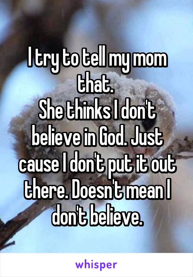 I try to tell my mom that. 
She thinks I don't believe in God. Just cause I don't put it out there. Doesn't mean I don't believe.