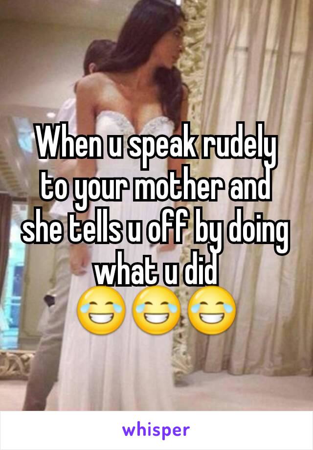 When u speak rudely to your mother and she tells u off by doing what u did 😂😂😂