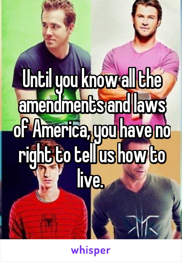 Until you know all the amendments and laws of America, you have no right to tell us how to live. 