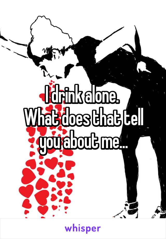 I drink alone. 
What does that tell you about me...