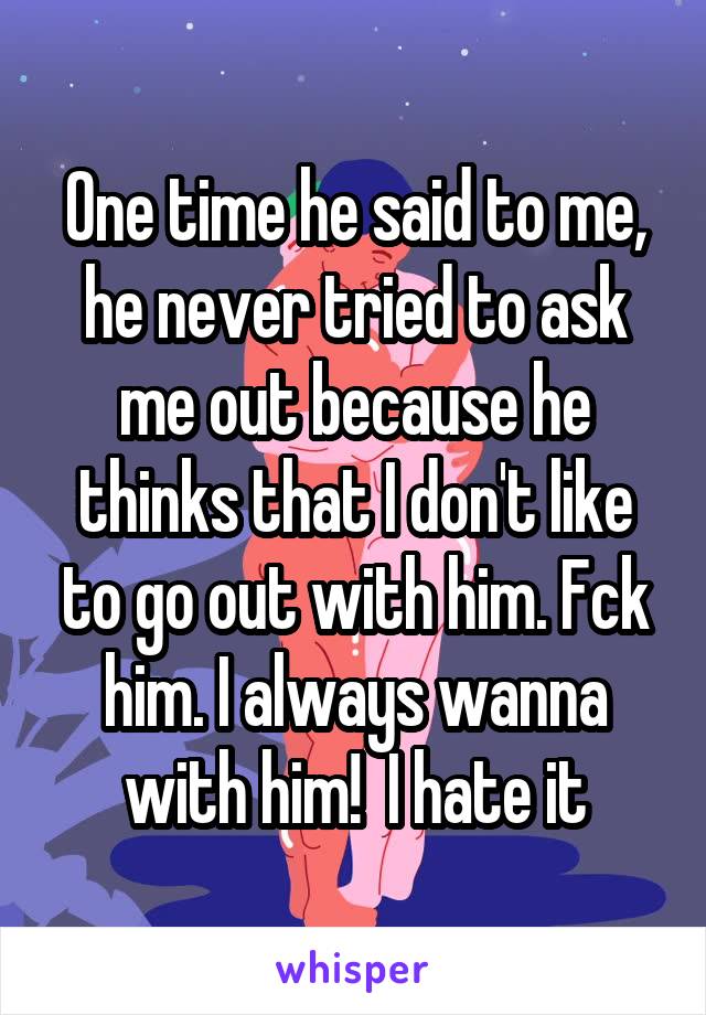 One time he said to me, he never tried to ask me out because he thinks that I don't like to go out with him. Fck him. I always wanna with him!  I hate it