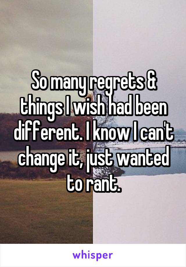 So many regrets & things I wish had been different. I know I can't change it, just wanted to rant.