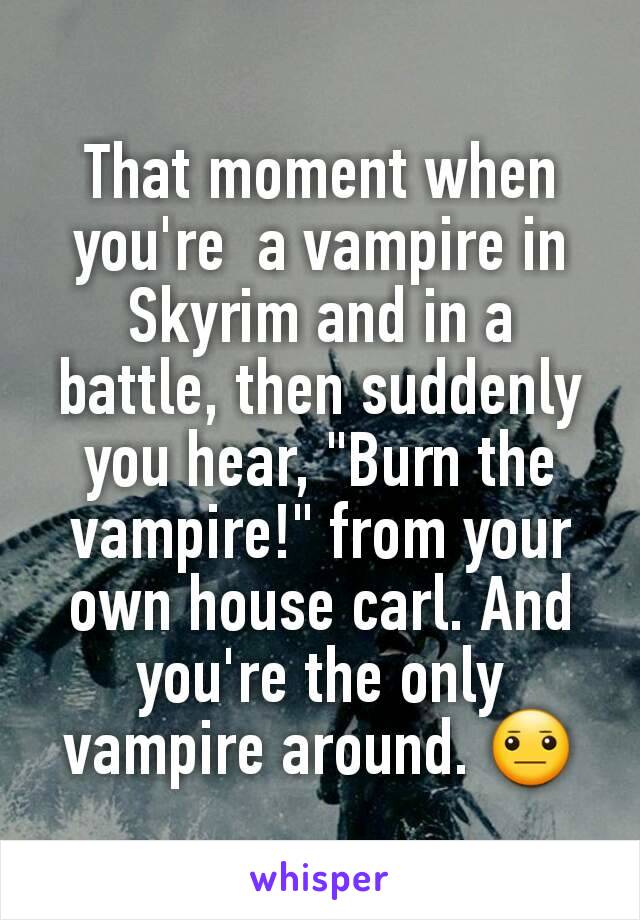 That moment when you're  a vampire in Skyrim and in a battle, then suddenly you hear, "Burn the vampire!" from your own house carl. And you're the only vampire around. 😐