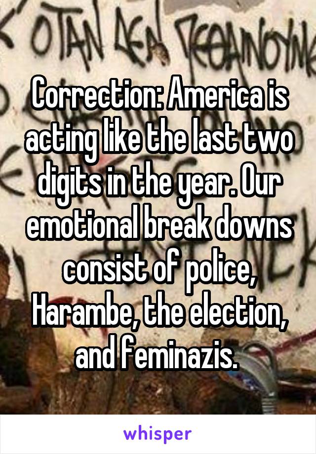 Correction: America is acting like the last two digits in the year. Our emotional break downs consist of police, Harambe, the election, and feminazis. 