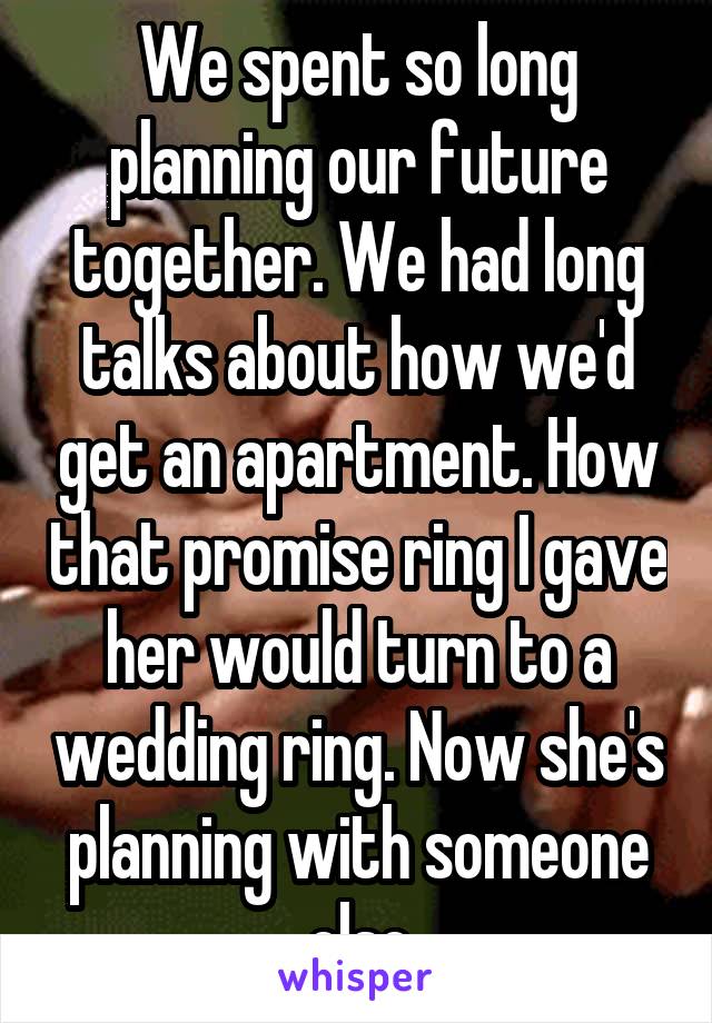 We spent so long planning our future together. We had long talks about how we'd get an apartment. How that promise ring I gave her would turn to a wedding ring. Now she's planning with someone else