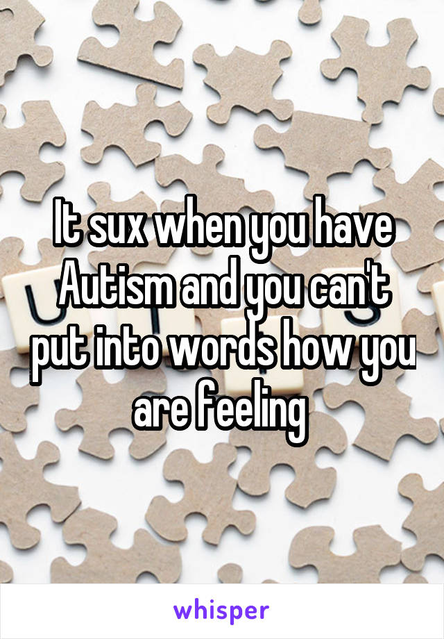 It sux when you have Autism and you can't put into words how you are feeling 