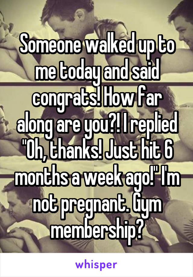 Someone walked up to me today and said congrats! How far along are you?! I replied "Oh, thanks! Just hit 6 months a week ago!" I'm not pregnant. Gym membership?