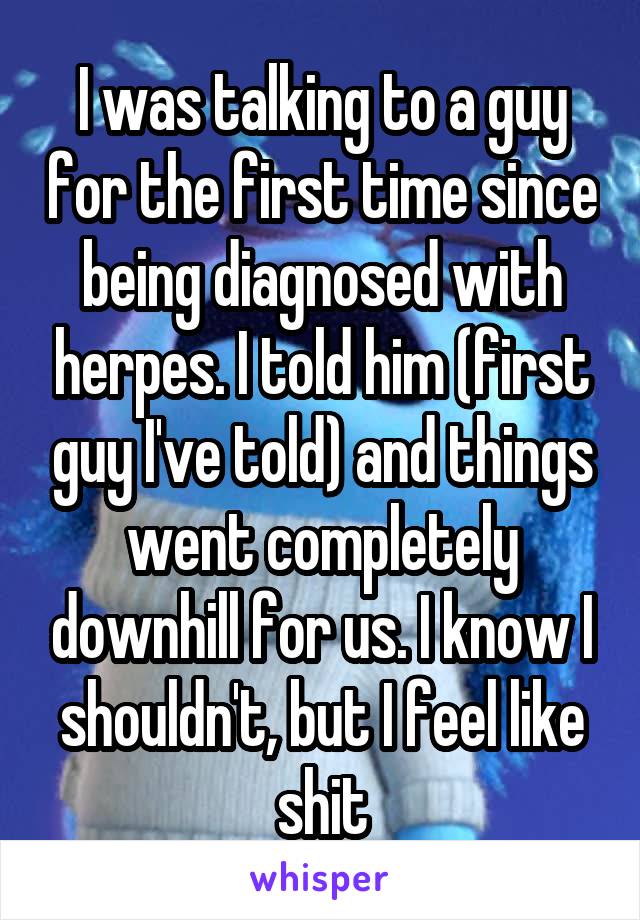 I was talking to a guy for the first time since being diagnosed with herpes. I told him (first guy I've told) and things went completely downhill for us. I know I shouldn't, but I feel like shit