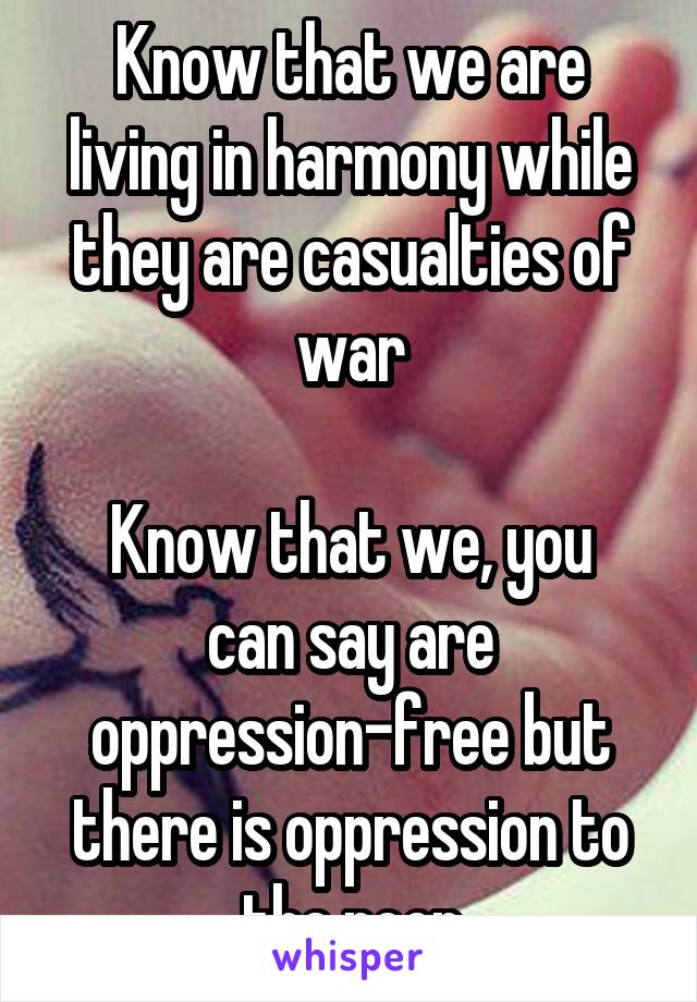 Know that we are living in harmony while they are casualties of war

Know that we, you can say are oppression-free but there is oppression to the poor