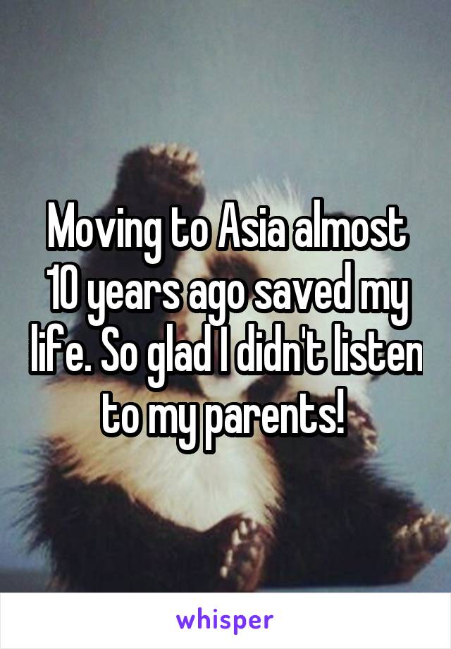 Moving to Asia almost 10 years ago saved my life. So glad I didn't listen to my parents! 