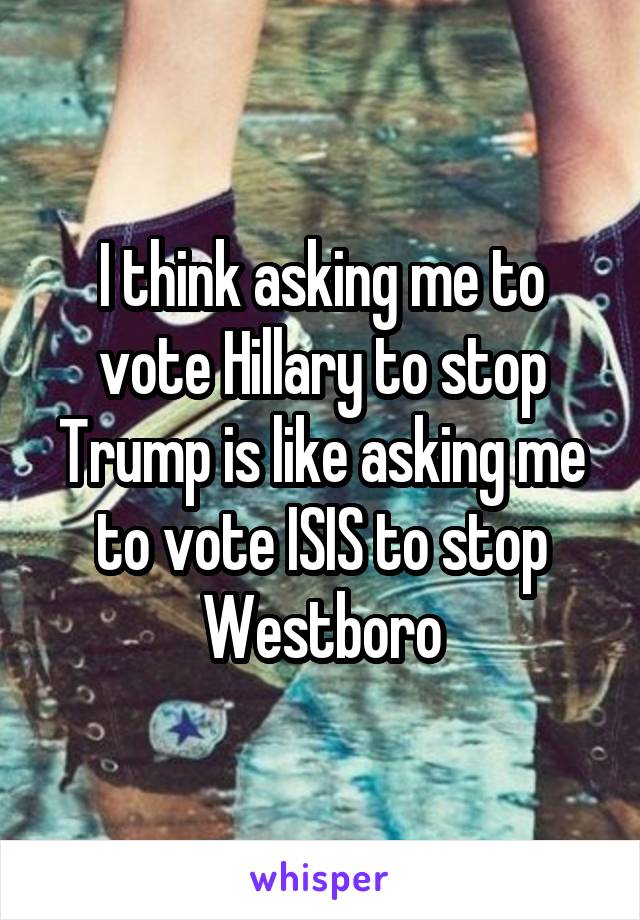 I think asking me to vote Hillary to stop Trump is like asking me to vote ISIS to stop Westboro