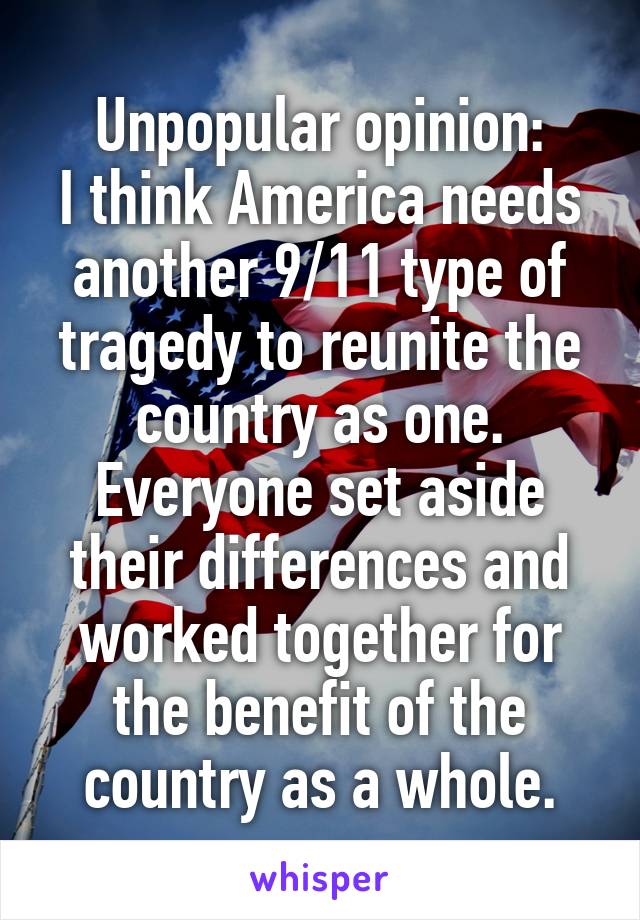 Unpopular opinion:
I think America needs another 9/11 type of tragedy to reunite the country as one. Everyone set aside their differences and worked together for the benefit of the country as a whole.