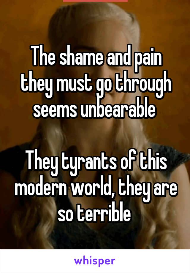 The shame and pain they must go through seems unbearable 

They tyrants of this modern world, they are so terrible 