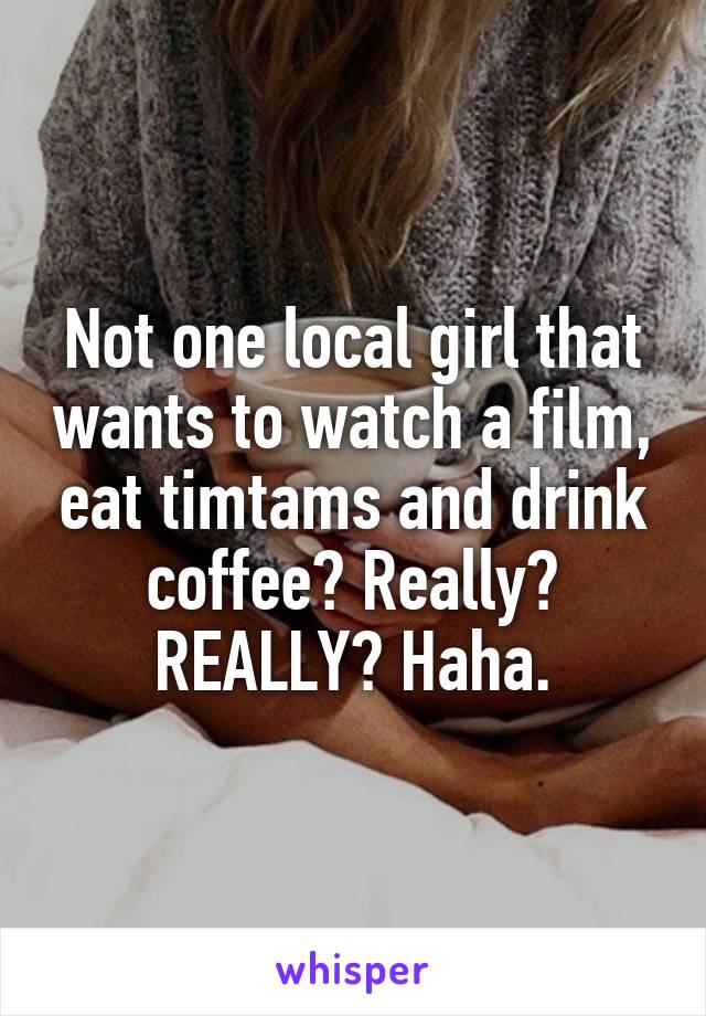 Not one local girl that wants to watch a film, eat timtams and drink coffee? Really? REALLY? Haha.