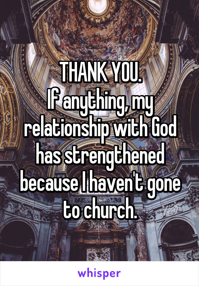 THANK YOU.
If anything, my relationship with God has strengthened because I haven't gone to church.