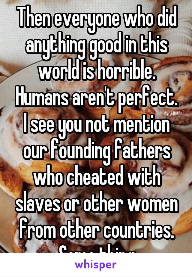 Then everyone who did anything good in this world is horrible. Humans aren't perfect. I see you not mention our founding fathers who cheated with slaves or other women from other countries. Same thing