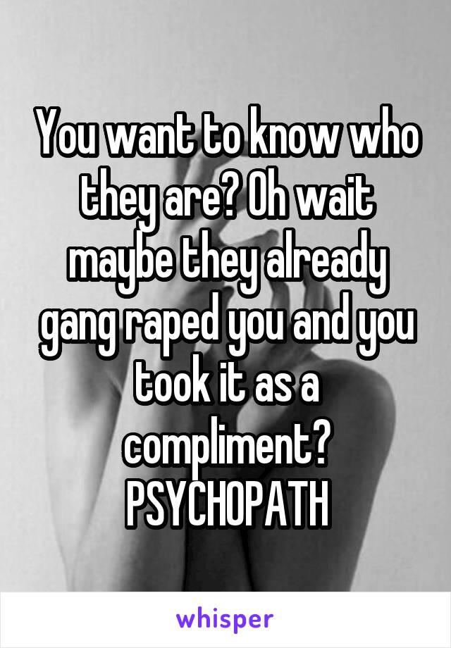 You want to know who they are? Oh wait maybe they already gang raped you and you took it as a compliment? PSYCHOPATH