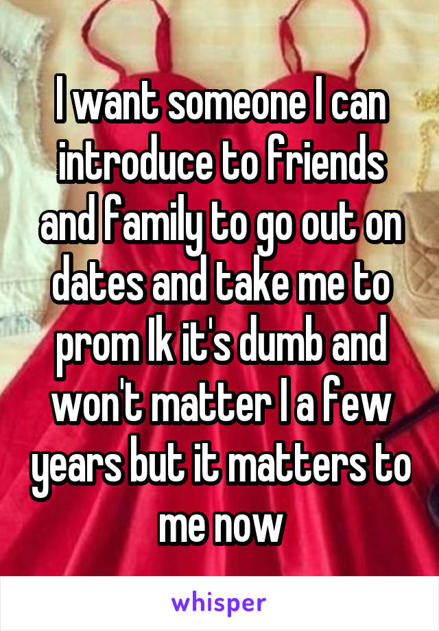 I want someone I can introduce to friends and family to go out on dates and take me to prom Ik it's dumb and won't matter I a few years but it matters to me now