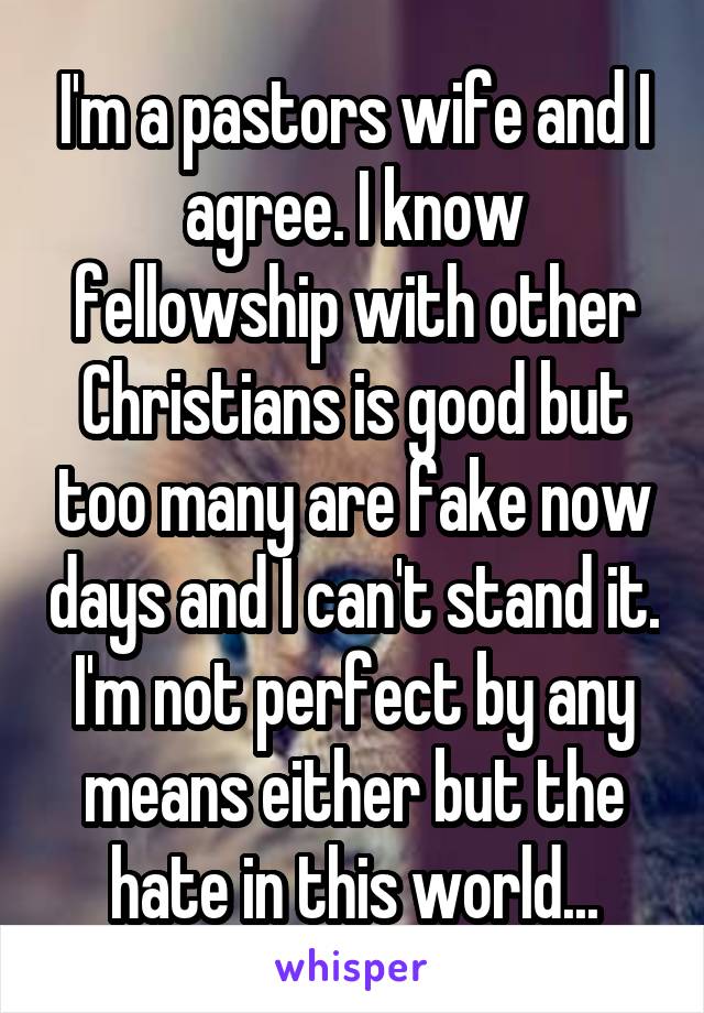 I'm a pastors wife and I agree. I know fellowship with other Christians is good but too many are fake now days and I can't stand it. I'm not perfect by any means either but the hate in this world...