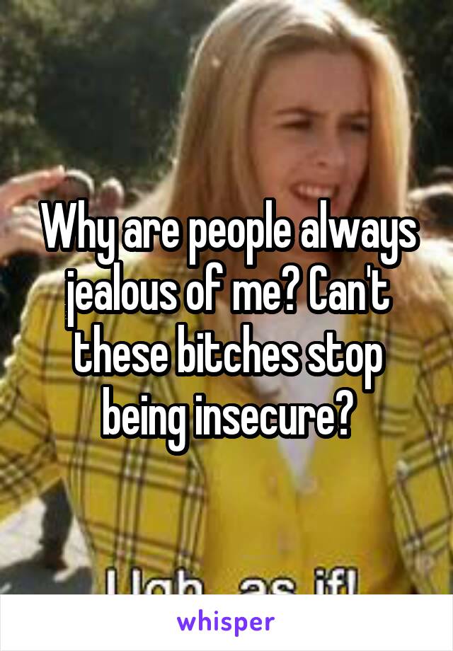 Why are people always jealous of me? Can't these bitches stop being insecure?