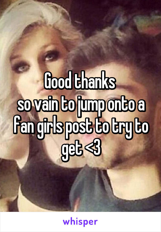 Good thanks 
so vain to jump onto a fan girls post to try to get <3