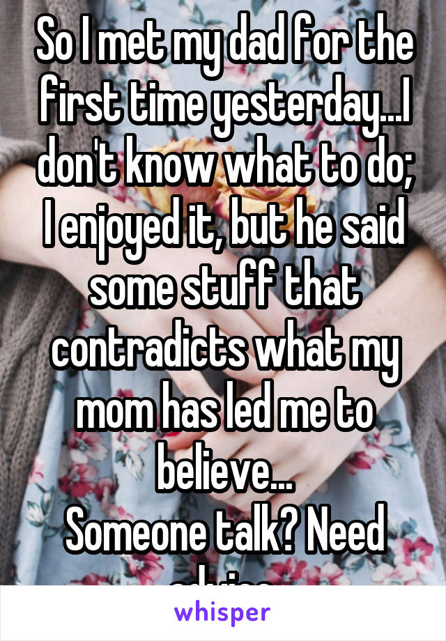 So I met my dad for the first time yesterday...I don't know what to do; I enjoyed it, but he said some stuff that contradicts what my mom has led me to believe...
Someone talk? Need advice.