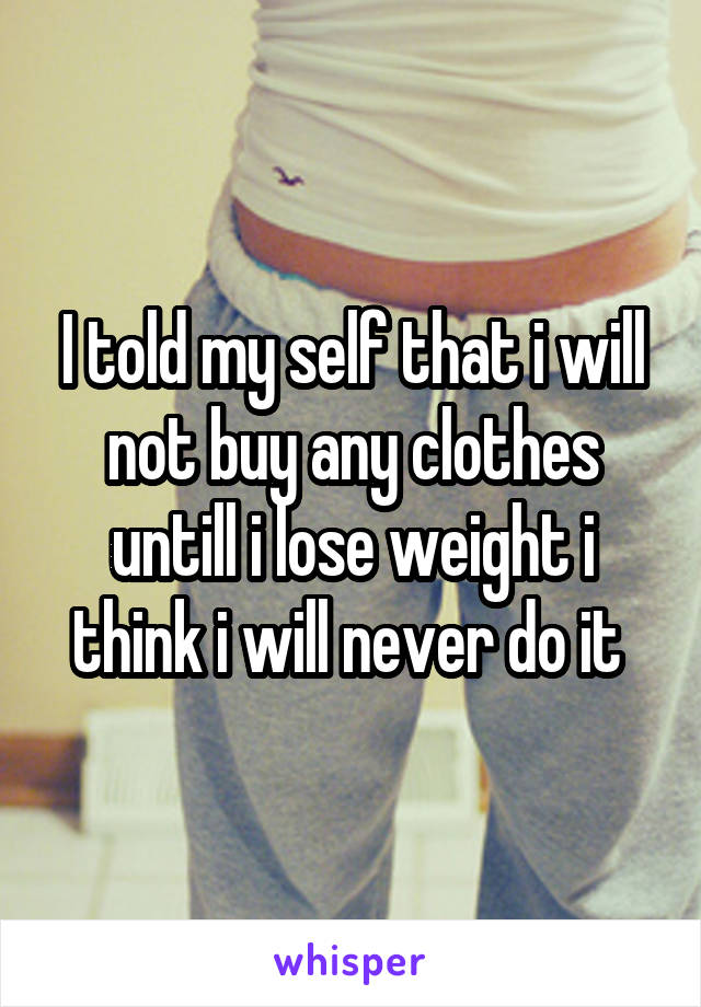 I told my self that i will not buy any clothes untill i lose weight i think i will never do it 