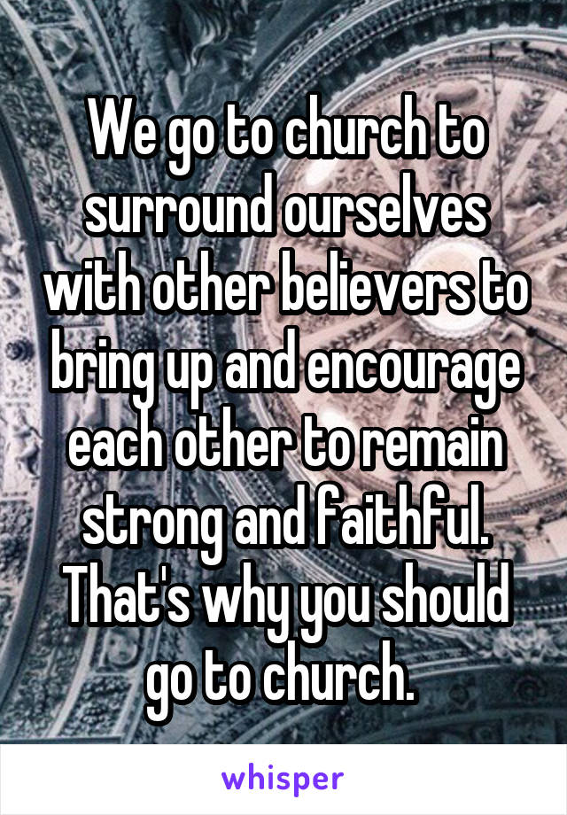 We go to church to surround ourselves with other believers to bring up and encourage each other to remain strong and faithful. That's why you should go to church. 