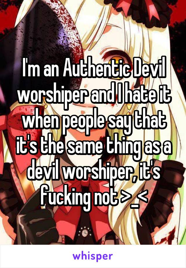 I'm an Authentic Devil worshiper and I hate it when people say that it's the same thing as a devil worshiper, it's fucking not >_<