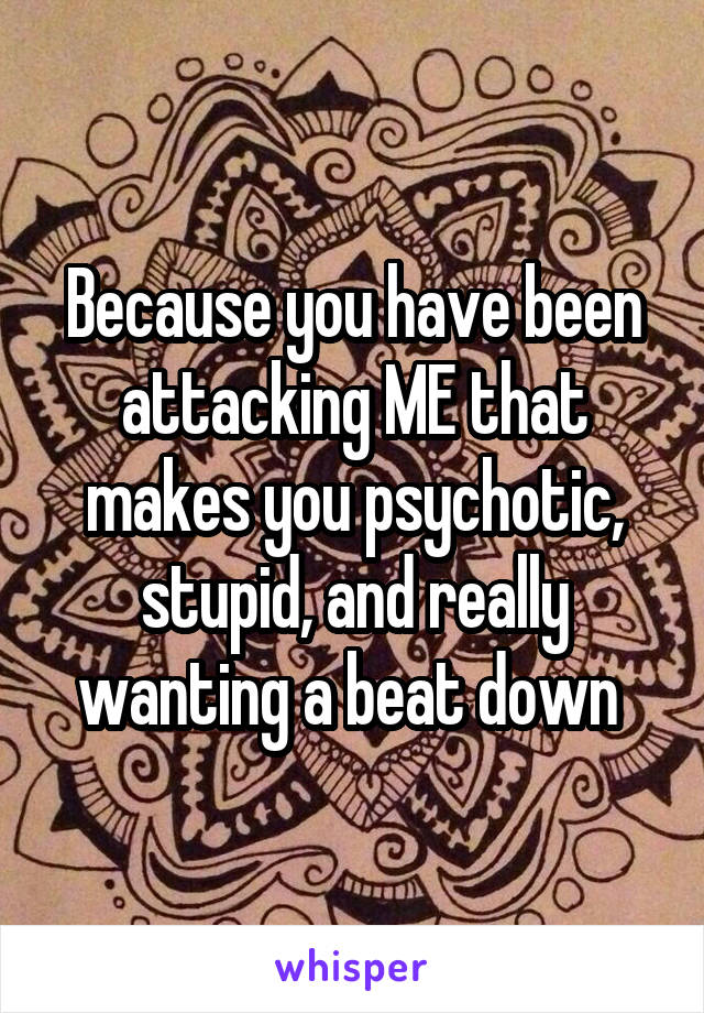 Because you have been attacking ME that makes you psychotic, stupid, and really wanting a beat down 