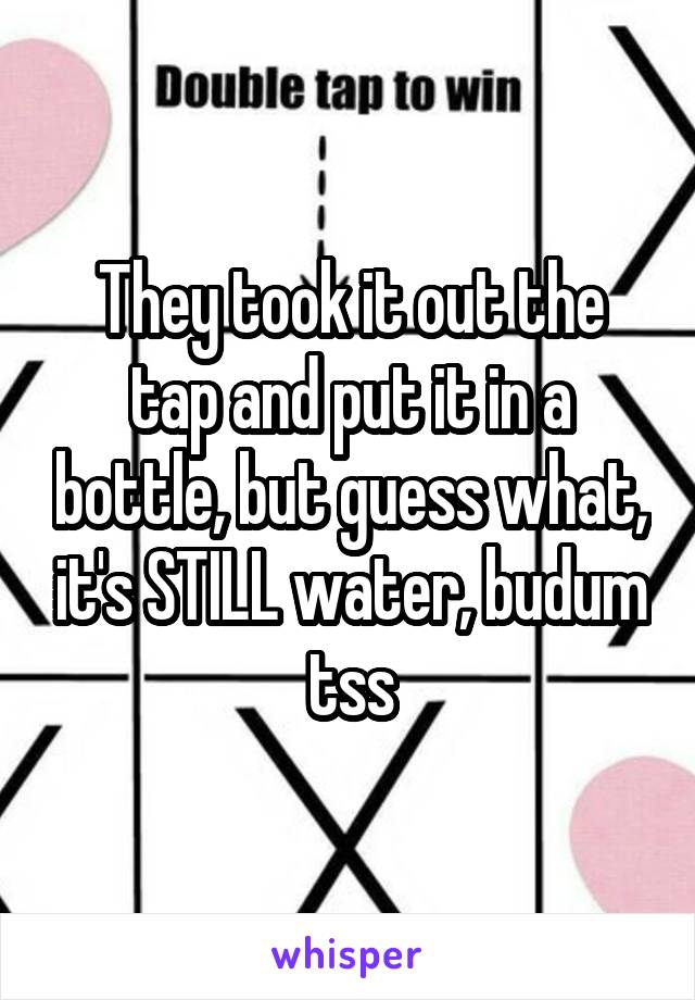 They took it out the tap and put it in a bottle, but guess what, it's STILL water, budum tss