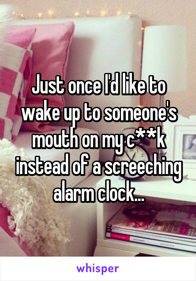 Just once I'd like to wake up to someone's mouth on my c**k instead of a screeching alarm clock...