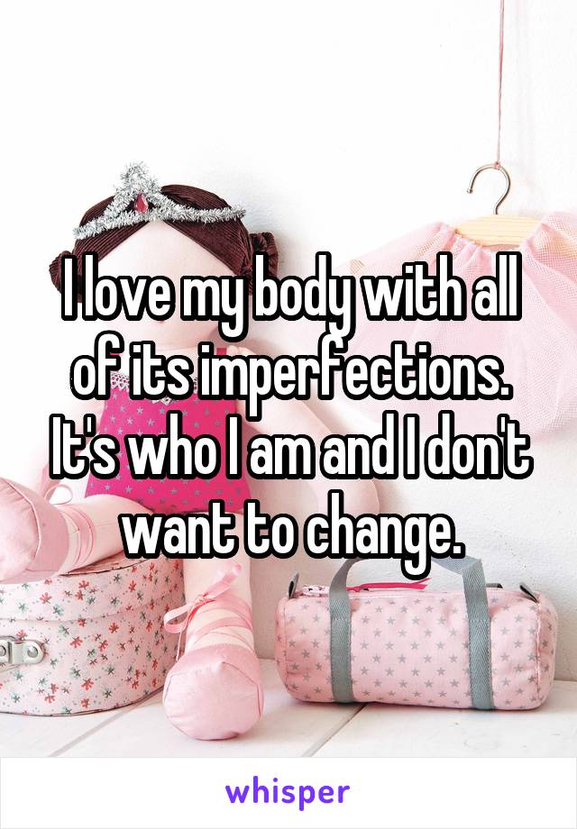 I love my body with all of its imperfections. It's who I am and I don't want to change.