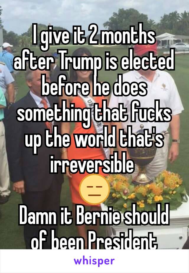 I give it 2 months after Trump is elected before he does something that fucks up the world that's irreversible 
😑
Damn it Bernie should of been President