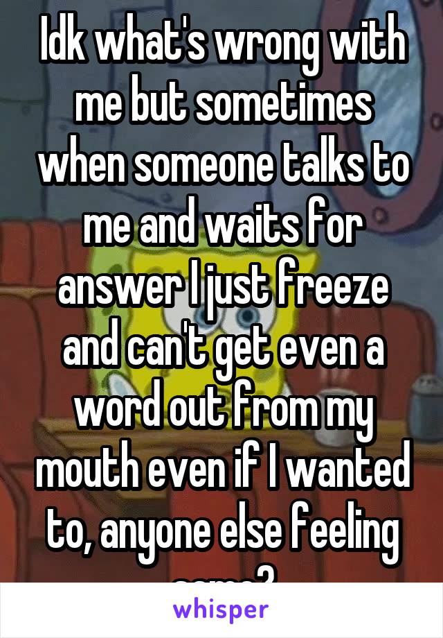 Idk what's wrong with me but sometimes when someone talks to me and waits for answer I just freeze and can't get even a word out from my mouth even if I wanted to, anyone else feeling same?