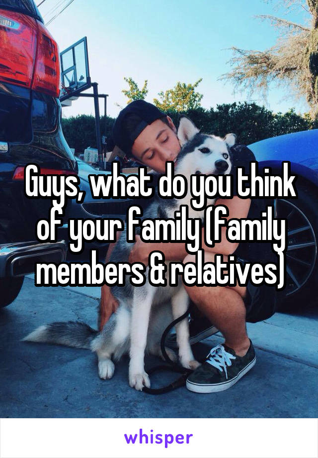 Guys, what do you think of your family (family members & relatives)