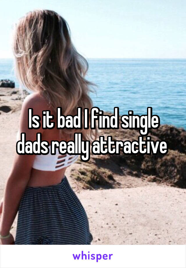 Is it bad I find single dads really attractive 