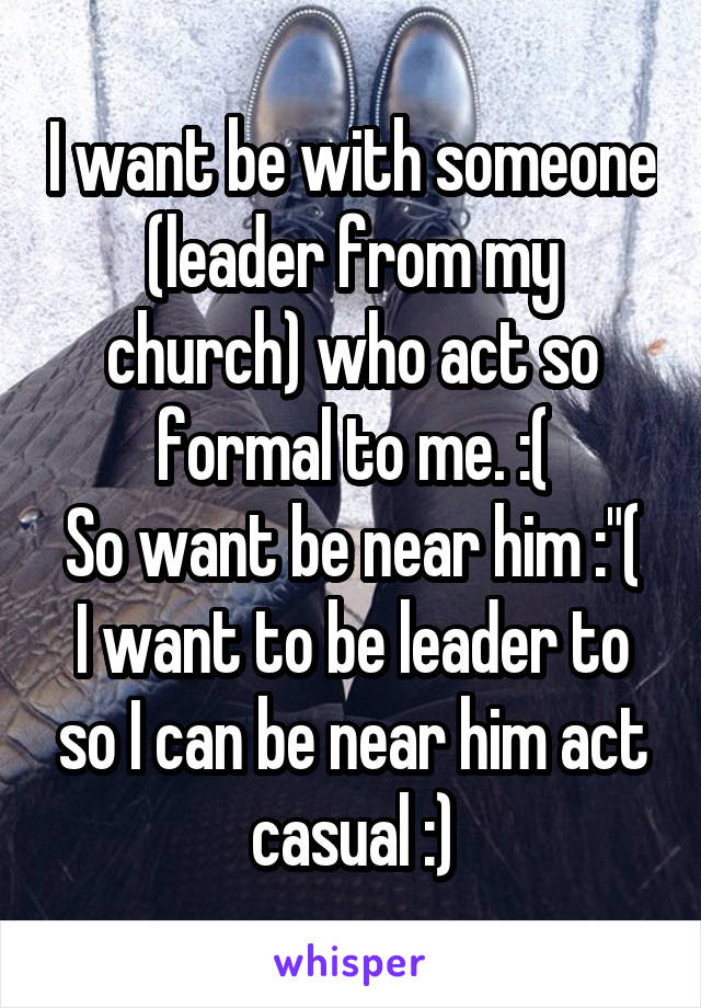 I want be with someone (leader from my church) who act so formal to me. :(
So want be near him :"(
I want to be leader to so I can be near him act casual :)