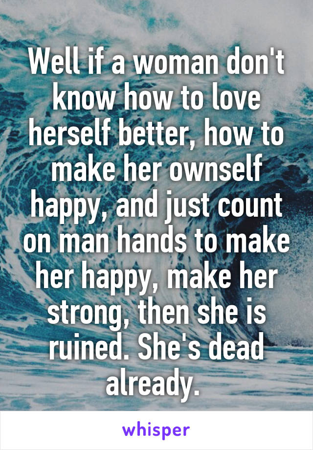 Well if a woman don't know how to love herself better, how to make her ownself happy, and just count on man hands to make her happy, make her strong, then she is ruined. She's dead already. 