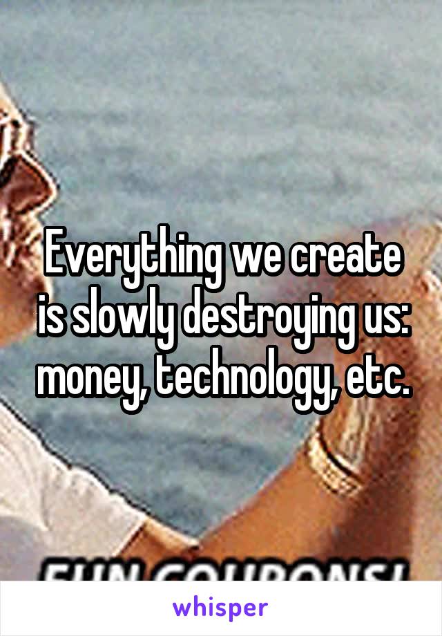 Everything we create is slowly destroying us: money, technology, etc.