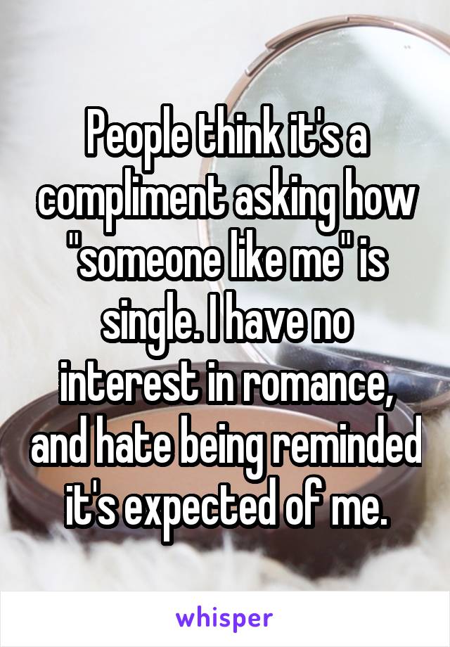 People think it's a compliment asking how "someone like me" is single. I have no interest in romance, and hate being reminded it's expected of me.