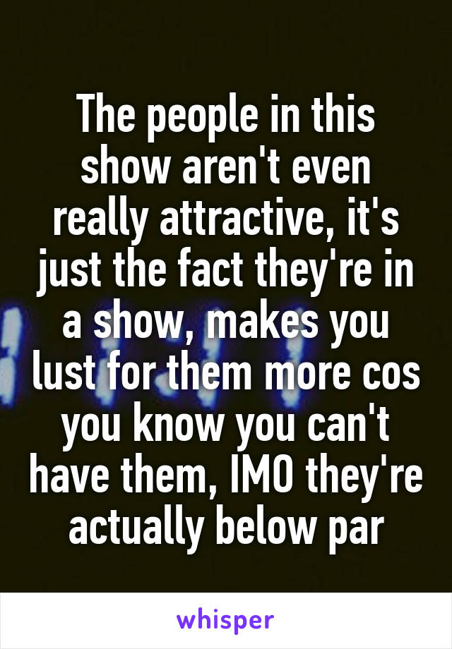 The people in this show aren't even really attractive, it's just the fact they're in a show, makes you lust for them more cos you know you can't have them, IMO they're actually below par